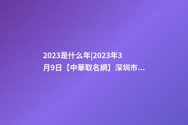 2023是什么年|2023年3月9日【中華取名網】深圳市XX科技有限公司簽約-第1張-公司起名-玄機派